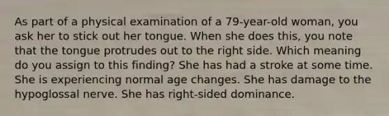 As part of a physical examination of a 79-year-old woman, you ask her to stick out her tongue. When she does this, you note that the tongue protrudes out to the right side. Which meaning do you assign to this finding? She has had a stroke at some time. She is experiencing normal age changes. She has damage to the hypoglossal nerve. She has right-sided dominance.