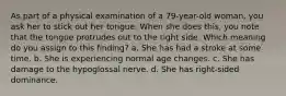 As part of a physical examination of a 79-year-old woman, you ask her to stick out her tongue. When she does this, you note that the tongue protrudes out to the right side. Which meaning do you assign to this finding? a. She has had a stroke at some time. b. She is experiencing normal age changes. c. She has damage to the hypoglossal nerve. d. She has right-sided dominance.