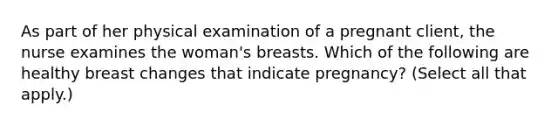 As part of her physical examination of a pregnant client, the nurse examines the woman's breasts. Which of the following are healthy breast changes that indicate pregnancy? (Select all that apply.)