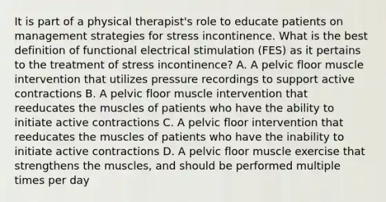 It is part of a physical therapist's role to educate patients on management strategies for stress incontinence. What is the best definition of functional electrical stimulation (FES) as it pertains to the treatment of stress incontinence? A. A pelvic floor muscle intervention that utilizes pressure recordings to support active contractions B. A pelvic floor muscle intervention that reeducates the muscles of patients who have the ability to initiate active contractions C. A pelvic floor intervention that reeducates the muscles of patients who have the inability to initiate active contractions D. A pelvic floor muscle exercise that strengthens the muscles, and should be performed multiple times per day