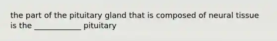 the part of the pituitary gland that is composed of neural tissue is the ____________ pituitary