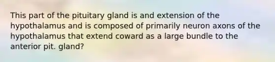 This part of the pituitary gland is and extension of the hypothalamus and is composed of primarily neuron axons of the hypothalamus that extend coward as a large bundle to the anterior pit. gland?