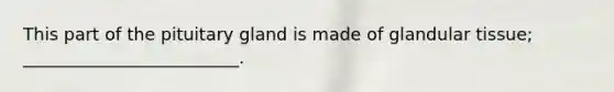 This part of the pituitary gland is made of glandular tissue; _________________________.