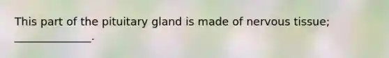 This part of the pituitary gland is made of <a href='https://www.questionai.com/knowledge/kqA5Ws88nP-nervous-tissue' class='anchor-knowledge'>nervous tissue</a>; ______________.