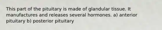 This part of the pituitary is made of glandular tissue. It manufactures and releases several hormones. a) anterior pituitary b) posterior pituitary
