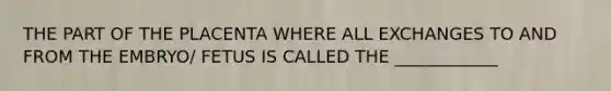 THE PART OF THE PLACENTA WHERE ALL EXCHANGES TO AND FROM THE EMBRYO/ FETUS IS CALLED THE ____________
