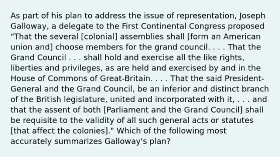 As part of his plan to address the issue of representation, Joseph Galloway, a delegate to the First Continental Congress proposed "That the several [colonial] assemblies shall [form an American union and] choose members for the grand council. . . . That the Grand Council . . . shall hold and exercise all the like rights, liberties and privileges, as are held and exercised by and in the House of Commons of Great-Britain. . . . That the said President-General and the Grand Council, be an inferior and distinct branch of the British legislature, united and incorporated with it, . . . and that the assent of both [Parliament and the Grand Council] shall be requisite to the validity of all such general acts or statutes [that affect the colonies]." Which of the following most accurately summarizes Galloway's plan?