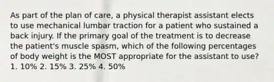 As part of the plan of care, a physical therapist assistant elects to use mechanical lumbar traction for a patient who sustained a back injury. If the primary goal of the treatment is to decrease the patient's muscle spasm, which of the following percentages of body weight is the MOST appropriate for the assistant to use? 1. 10% 2. 15% 3. 25% 4. 50%