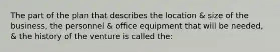 The part of the plan that describes the location & size of the business, the personnel & office equipment that will be needed, & the history of the venture is called the: