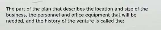 The part of the plan that describes the location and size of the business, the personnel and office equipment that will be needed, and the history of the venture is called the: