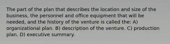 The part of the plan that describes the location and size of the business, the personnel and office equipment that will be needed, and the history of the venture is called the: A) organizational plan. B) description of the venture. C) production plan. D) executive summary.