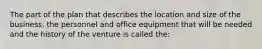 The part of the plan that describes the location and size of the business, the personnel and office equipment that will be needed and the history of the venture is called the: