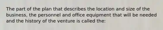 The part of the plan that describes the location and size of the business, the personnel and office equipment that will be needed and the history of the venture is called the: