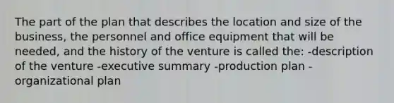 The part of the plan that describes the location and size of the business, the personnel and office equipment that will be needed, and the history of the venture is called the: -description of the venture -executive summary -production plan -organizational plan