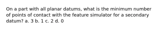 On a part with all planar datums, what is the minimum number of points of contact with the feature simulator for a secondary datum? a. 3 b. 1 c. 2 d. 0