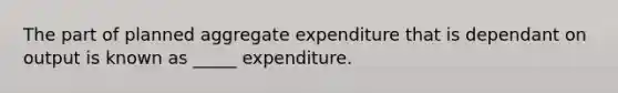 The part of planned aggregate expenditure that is dependant on output is known as _____ expenditure.