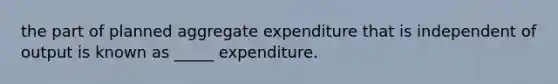 the part of planned aggregate expenditure that is independent of output is known as _____ expenditure.