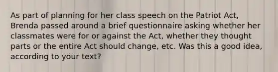 As part of planning for her class speech on the Patriot Act, Brenda passed around a brief questionnaire asking whether her classmates were for or against the Act, whether they thought parts or the entire Act should change, etc. Was this a good idea, according to your text?