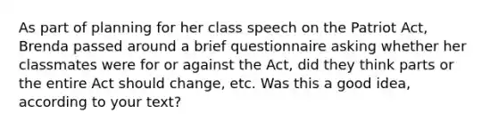 As part of planning for her class speech on the Patriot Act, Brenda passed around a brief questionnaire asking whether her classmates were for or against the Act, did they think parts or the entire Act should change, etc. Was this a good idea, according to your text?