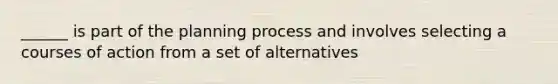 ______ is part of the planning process and involves selecting a courses of action from a set of alternatives