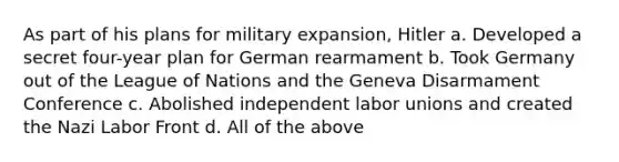 As part of his plans for military expansion, Hitler a. Developed a secret four-year plan for German rearmament b. Took Germany out of the League of Nations and the Geneva Disarmament Conference c. Abolished independent <a href='https://www.questionai.com/knowledge/knfd2oEIT4-labor-unions' class='anchor-knowledge'>labor unions</a> and created the Nazi Labor Front d. All of the above