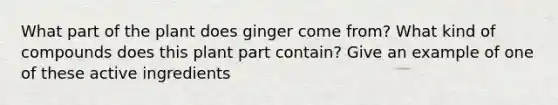 What part of the plant does ginger come from? What kind of compounds does this plant part contain? Give an example of one of these active ingredients