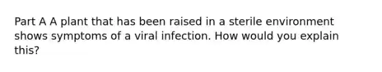 Part A A plant that has been raised in a sterile environment shows symptoms of a viral infection. How would you explain this?