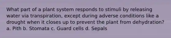 What part of a plant system responds to stimuli by releasing water via transpiration, except during adverse conditions like a drought when it closes up to prevent the plant from dehydration? a. Pith b. Stomata c. Guard cells d. Sepals