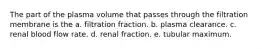 The part of the plasma volume that passes through the filtration membrane is the a. filtration fraction. b. plasma clearance. c. renal blood flow rate. d. renal fraction. e. tubular maximum.