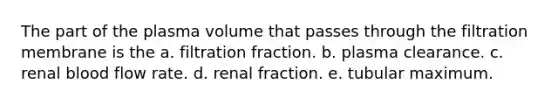 The part of the plasma volume that passes through the filtration membrane is the a. filtration fraction. b. plasma clearance. c. renal blood flow rate. d. renal fraction. e. tubular maximum.