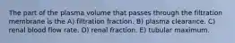 The part of the plasma volume that passes through the filtration membrane is the A) filtration fraction. B) plasma clearance. C) renal blood flow rate. D) renal fraction. E) tubular maximum.