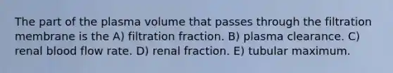 The part of the plasma volume that passes through the filtration membrane is the A) filtration fraction. B) plasma clearance. C) renal blood flow rate. D) renal fraction. E) tubular maximum.