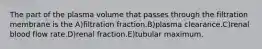 The part of the plasma volume that passes through the filtration membrane is the A)filtration fraction.B)plasma clearance.C)renal blood flow rate.D)renal fraction.E)tubular maximum.