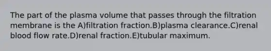 The part of the plasma volume that passes through the filtration membrane is the A)filtration fraction.B)plasma clearance.C)renal blood flow rate.D)renal fraction.E)tubular maximum.