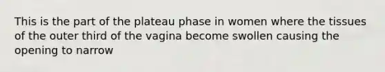 This is the part of the plateau phase in women where the tissues of the outer third of the vagina become swollen causing the opening to narrow