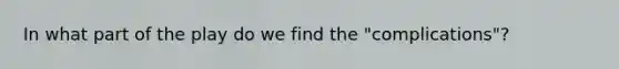 In what part of the play do we find the "complications"?