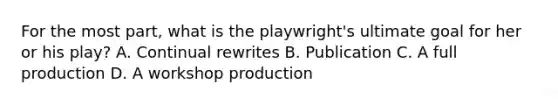 For the most part, what is the playwright's ultimate goal for her or his play? A. Continual rewrites B. Publication C. A full production D. A workshop production