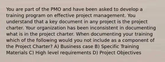 You are part of the PMO and have been asked to develop a training program on effective project management. You understand that a key document in any project is the project charter. Your organization has been inconsistent in documenting what is in the project charter. When documenting your training which of the following would you not include as a component of the Project Charter? A) Business case B) Specific Training Materials C) High level requirements D) Project Objectives