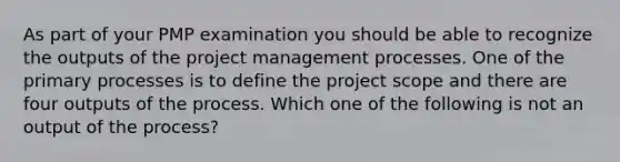 As part of your PMP examination you should be able to recognize the outputs of the project management processes. One of the primary processes is to define the project scope and there are four outputs of the process. Which one of the following is not an output of the process?