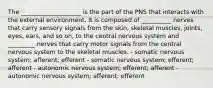 The ____________________ is the part of the PNS that interacts with the external environment. It is composed of __________ nerves that carry sensory signals from the skin, skeletal muscles, joints, eyes, ears, and so on, to the central nervous system and _________ nerves that carry motor signals from the central nervous system to the skeletal muscles. - somatic nervous system; afferent; efferent - somatic nervous system; efferent; afferent - autonomic nervous system; efferent; afferent - autonomic nervous system; afferent; efferent