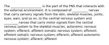 The ____________________ is the part of the PNS that interacts with the external environment. It is composed of __________ nerves that carry sensory signals from the skin, skeletal muscles, joints, eyes, ears, and so on, to the central nervous system and _________ nerves that carry motor signals from the central nervous system to the skeletal muscles. autonomic nervous system; efferent; afferent somatic nervous system; afferent; efferent somatic nervous system; efferent; afferent autonomic nervous system; afferent; efferent