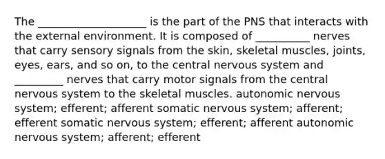 The ____________________ is the part of the PNS that interacts with the external environment. It is composed of __________ nerves that carry sensory signals from the skin, skeletal muscles, joints, eyes, ears, and so on, to the central nervous system and _________ nerves that carry motor signals from the central nervous system to the skeletal muscles. autonomic nervous system; efferent; afferent somatic nervous system; afferent; efferent somatic nervous system; efferent; afferent autonomic nervous system; afferent; efferent