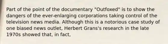 Part of the point of the documentary "Outfoxed" is to show the dangers of the ever-enlarging corporations taking control of the television news media. Although this is a notorious case study of one biased news outlet, Herbert Grans's research in the late 1970s showed that, in fact,