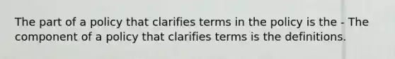 The part of a policy that clarifies terms in the policy is the - The component of a policy that clarifies terms is the definitions.