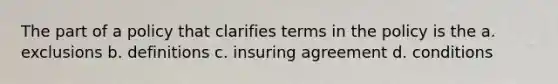 The part of a policy that clarifies terms in the policy is the a. exclusions b. definitions c. insuring agreement d. conditions