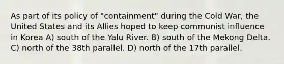 As part of its policy of "containment" during the Cold War, the United States and its Allies hoped to keep communist influence in Korea A) south of the Yalu River. B) south of the Mekong Delta. C) north of the 38th parallel. D) north of the 17th parallel.