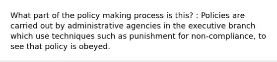 What part of the policy making process is this? : Policies are carried out by administrative agencies in the executive branch which use techniques such as punishment for non-compliance, to see that policy is obeyed.