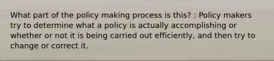 What part of the policy making process is this? : Policy makers try to determine what a policy is actually accomplishing or whether or not it is being carried out efficiently, and then try to change or correct it.