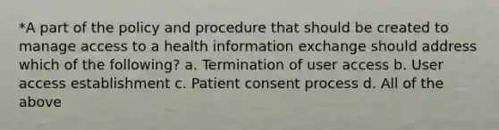 *A part of the policy and procedure that should be created to manage access to a health information exchange should address which of the following? a. Termination of user access b. User access establishment c. Patient consent process d. All of the above