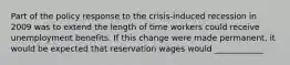 Part of the policy response to the​ crisis-induced recession in 2009 was to extend the length of time workers could receive unemployment benefits. If this change were made​ permanent, it would be expected that reservation wages would ____________